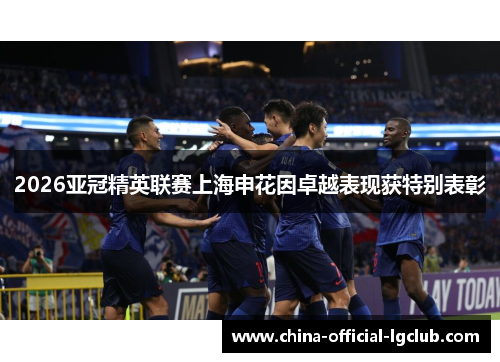 2026亚冠精英联赛上海申花因卓越表现获特别表彰 2026亚冠精英联赛上海申花因卓越表现获特别表彰