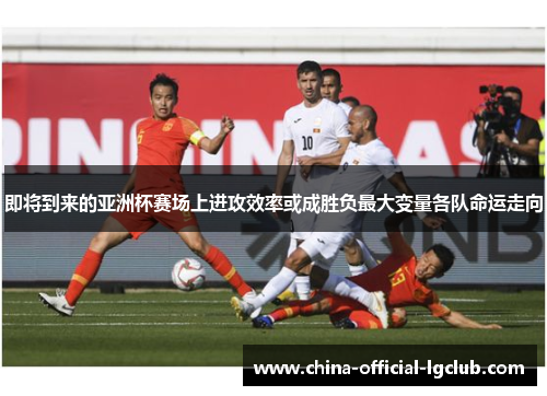 即将到来的亚洲杯赛场上进攻效率或成胜负最大变量各队命运走向 即将到来的亚洲杯赛场上进攻效率或成胜负最大变量各队命运走向