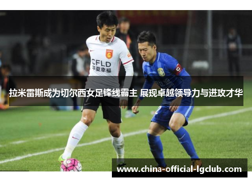 拉米雷斯成为切尔西女足锋线霸主 展现卓越领导力与进攻才华